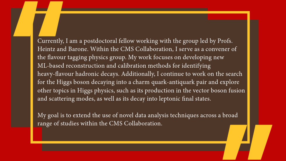 Spandan Mondal Quote: Currently, I am a postdoctoral fellow in the Department of Physics at Brown University, working with the group led by Profs. Heintz and Barone. Within the CMS Collaboration, I serve as a convener of the flavour tagging physics group. My work focuses on developing new ML-based reconstruction and calibration methods for identifying heavy-flavour hadronic decays. Additionally, I continue to work on the search for the Higgs boson decaying into a charm quark-antiquark pair and explore other