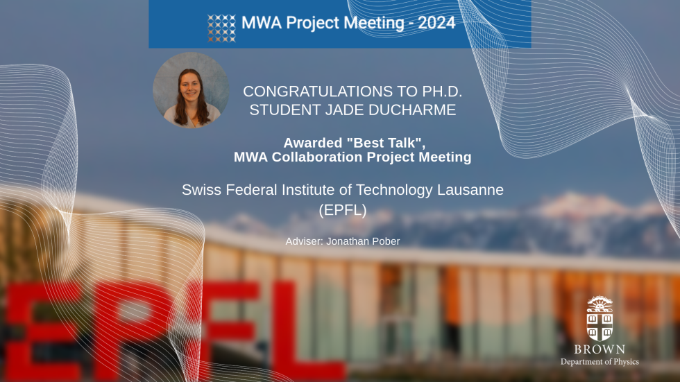 The Physics Department and student adviser Jonathan Pober are pleased to announce that Ph.D. student Jade Ducharme was awarded "Best Talk" this week at the MWA Collaboration Project Meeting at the Swiss Federal Institute of Technology (EPFL) in Lausanne, Switzerland.  Congratulations, Jade!